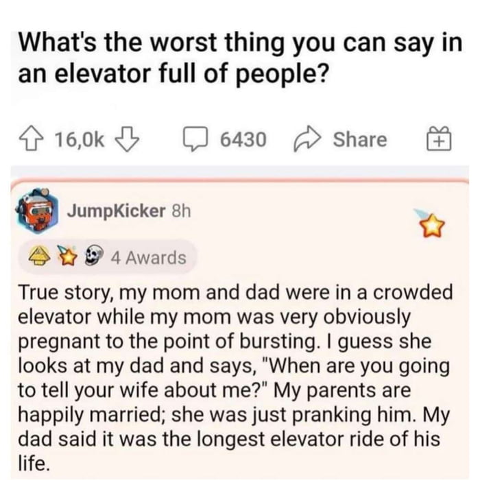 Whats the worst thing you can say in an elevator full of people 160k 6430 2 Share e JumpKicker 8h o 1Awards True story my mom and dad were in a crowded elevator while my mom was very obviously pregnant to the point of bursting guess she looks at my dad and says When are you going to tell your wife about me My parents are happily married she was just pranking him My dad said it was the longest elev