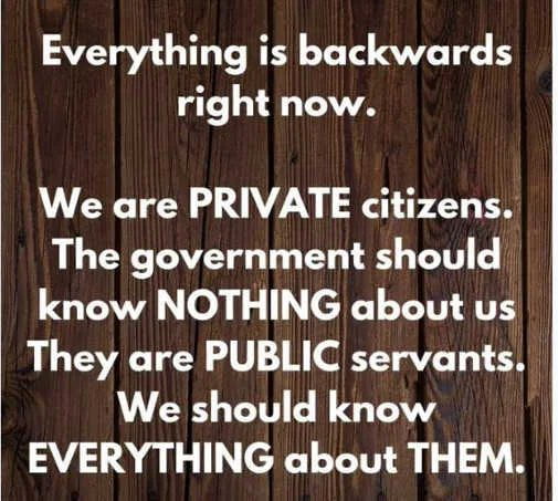 Everything is backwards right now We are PRIVATE citizens The government should know NOTHING about us They are PUBLIC servants We should know EVERYTHING about THEM