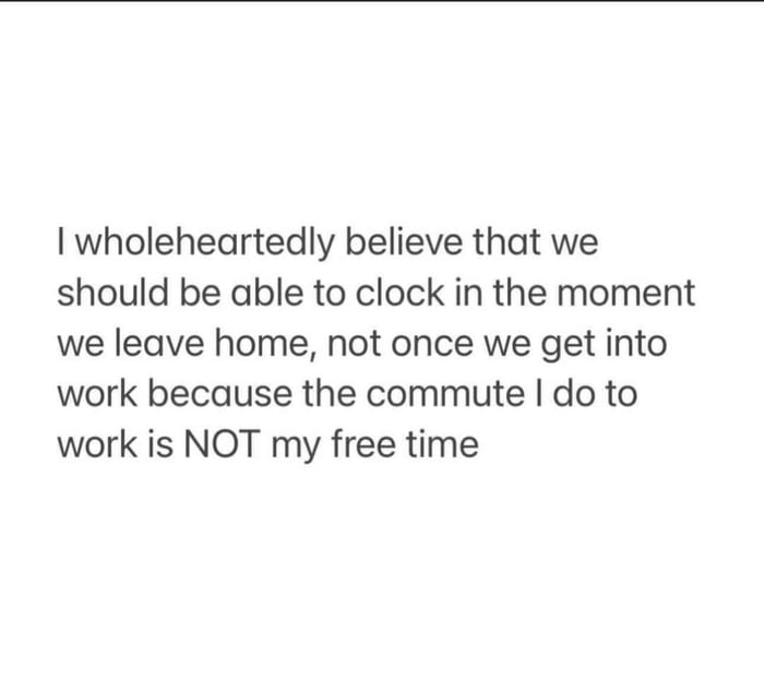 wholeheartedly believe that we should be able to clock in the moment we leave home not once we get into work because the commute do to work is NOT my free time