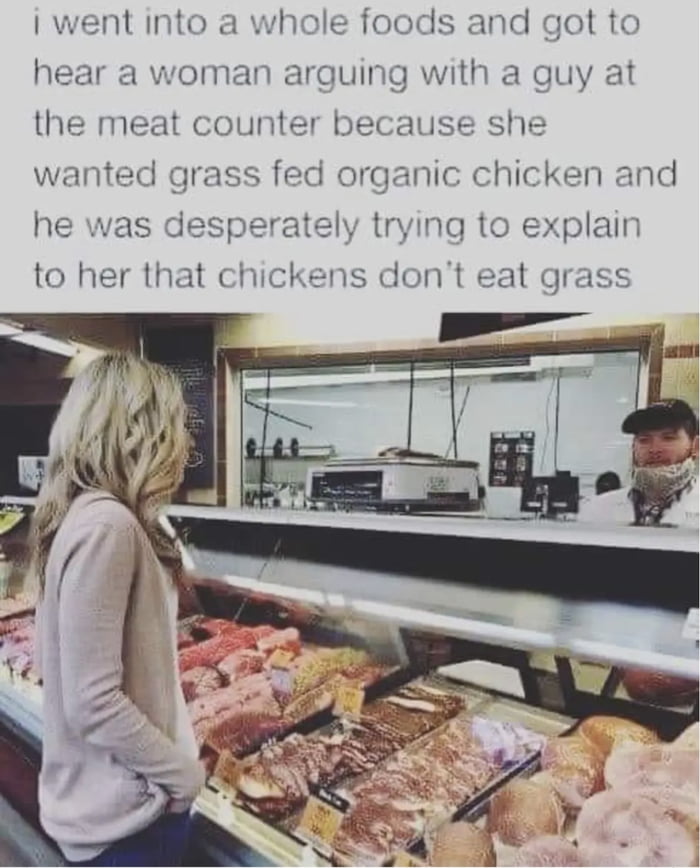 went into a whole foods and got to hear a woman arguing with a guy at the meat counter because she wanted grass fed organic chicken and trying to explain s dont eat grass