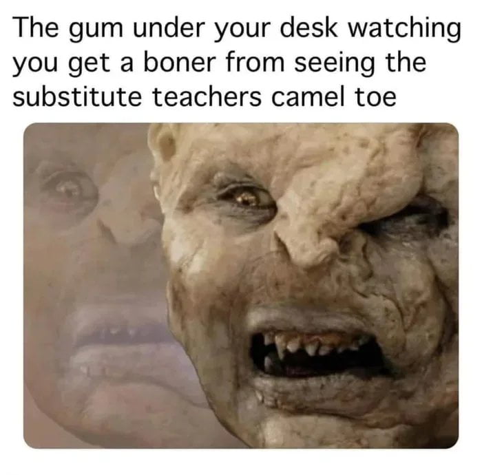 The gum under your desk watching you get a boner from seeing the substitute teachers camel toe