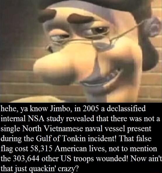 hehe ya know Jimbo in 2005 a declassified internal NSA study revealed that there was not a single North Vietnamese naval vessel present during the Gulf of Tonkin incident That false flag cost 58315 American lives not to mention the 303644 other US troops wounded Now aint that just quackin crazy