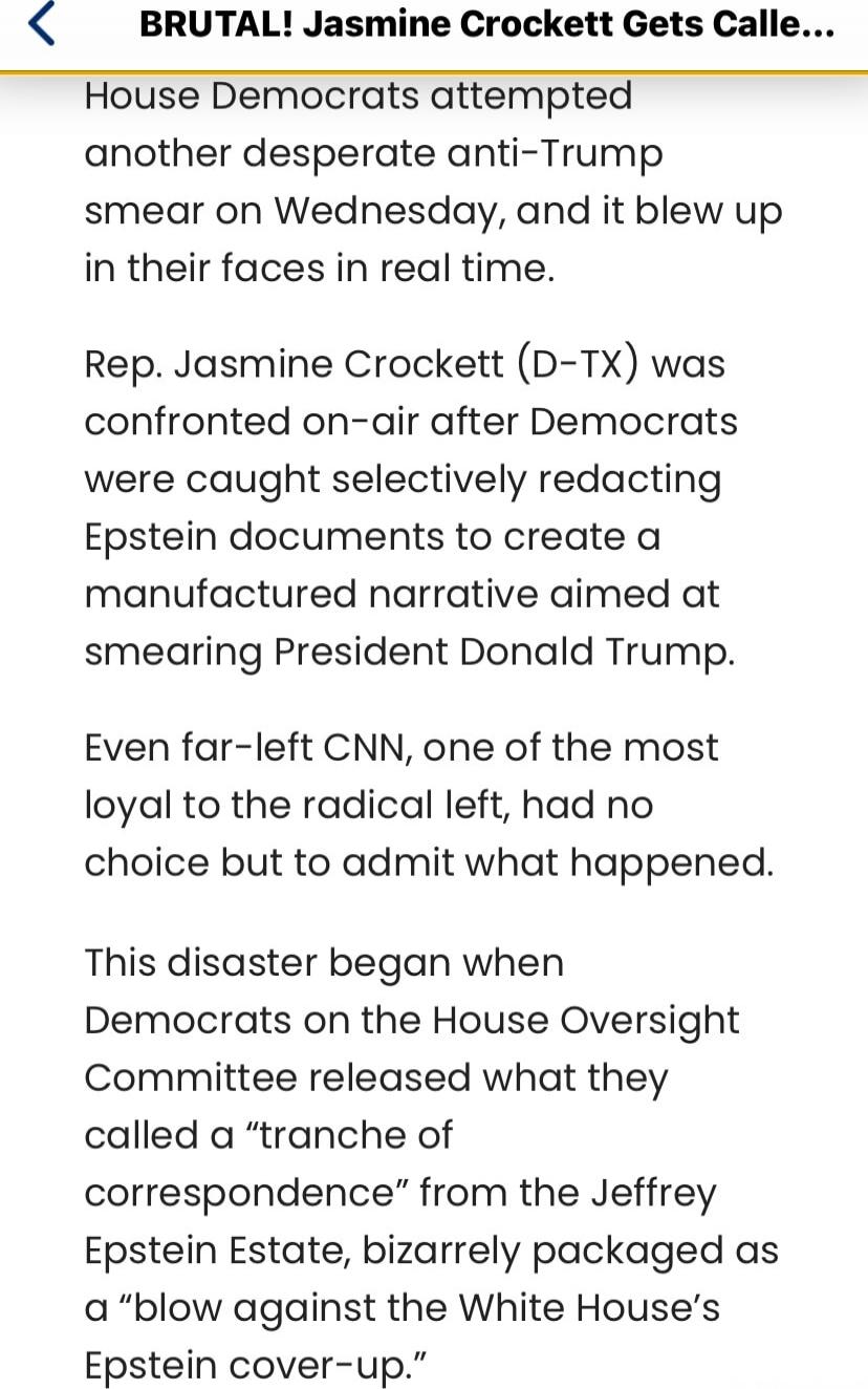 House Democrats attempted another desperate anti-Trump smear on Wednesday, and it blew up in their faces in real time.
Rep. Jasmine Crockett (D-TX) was confronted on-air after Democrats were caught selectively redacting Epstein documents to create a manufactured narrative aimed at smearing President Donald Trump.
Even far-left CNN, one of the most 