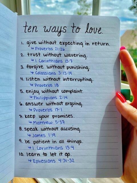 T ten ways to love 1 give without expecting in return o Proveros 212k 2 trust without waveying Corinthians 15 3 forgive without punishing Colossiang 3413 14 Y listen without interrupting Provers 8 5 enjoy without wmplaint Pwilippians 214 ANSWeY Withoot avguing o Provers 1T FKRED YOUY PYOMISES Matthew 5 8 5peak WIthOVT ALUSIng Jomes 114 9 be patient in Al ings 2 oyntinons 154 10 earn 1o let 00 9 Ep