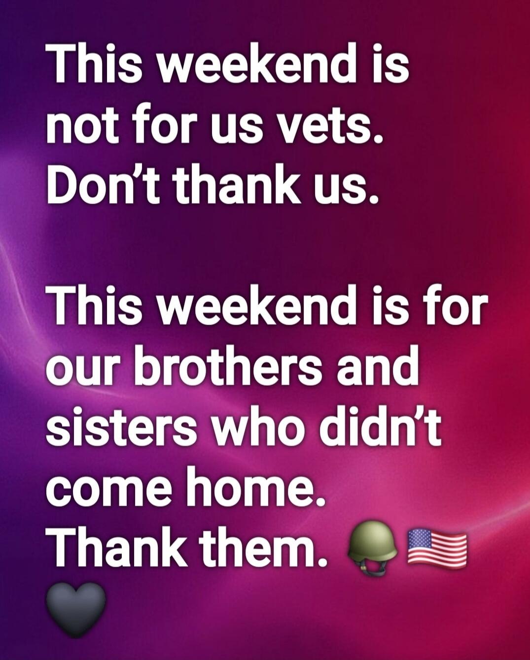 This weekend is not for us vets. Don't thank us. This weekend is for our brothers and sisters who didn't come home. Thank them.