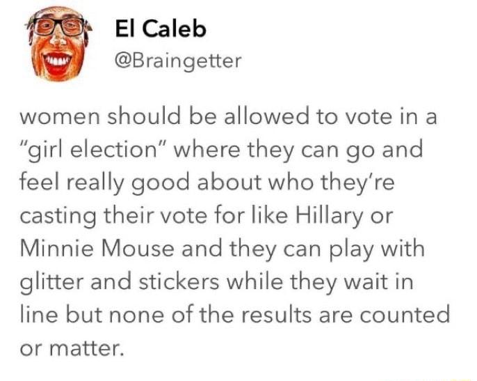 El Caleb Braingetter women should be allowed to vote in a girl election where they can go and feel really good about who theyre casting their vote for like Hillary or Minnie Mouse and they can play with glitter and stickers while they wait in line but none of the results are counted or matter