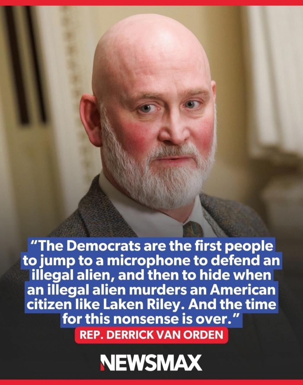 The Democrats are the first people to jump to a microphone to defend an illegal alien, and then to hide when an illegal alien murders an American citizen like Laken Riley. And the time for this nonsense is over. REP. DERRICK VAN ORDEN NEWSMAX