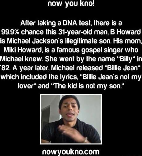 now you kno! After taking a DNA test, there is a 99.9% chance this 31-year-old man, B Howard is Michael Jackson's illegitimate son. His mom, Miki Howard, is a famous gospel singer who Michael knew. She went by the name 