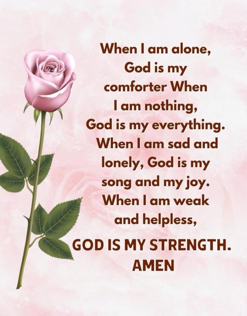 When I am alone, God is my comforter. When I am nothing, God is my everything. When I am sad and lonely, God is my song and my joy. When I am weak and helpless, GOD IS MY STRENGTH. AMEN