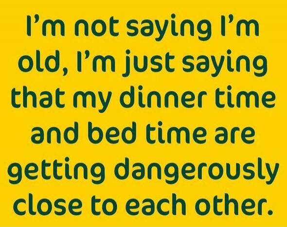 I'm not saying I'm old, I'm just saying that my dinner time and bed time are getting dangerously close to each other.