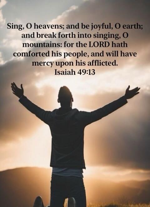 Sing, O heavens; and be joyful, O earth; and break forth into singing, O mountains: for the LORD hath comforted his people, and will have mercy upon his afflicted. Isaiah 49:13