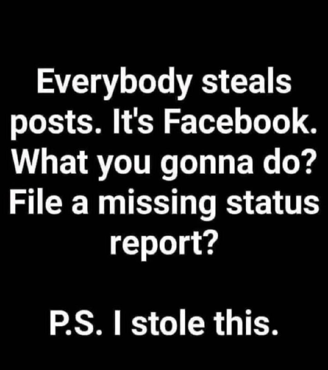 Everybody steals posts. It's Facebook. What you gonna do? File a missing status report? P.S. I stole this.