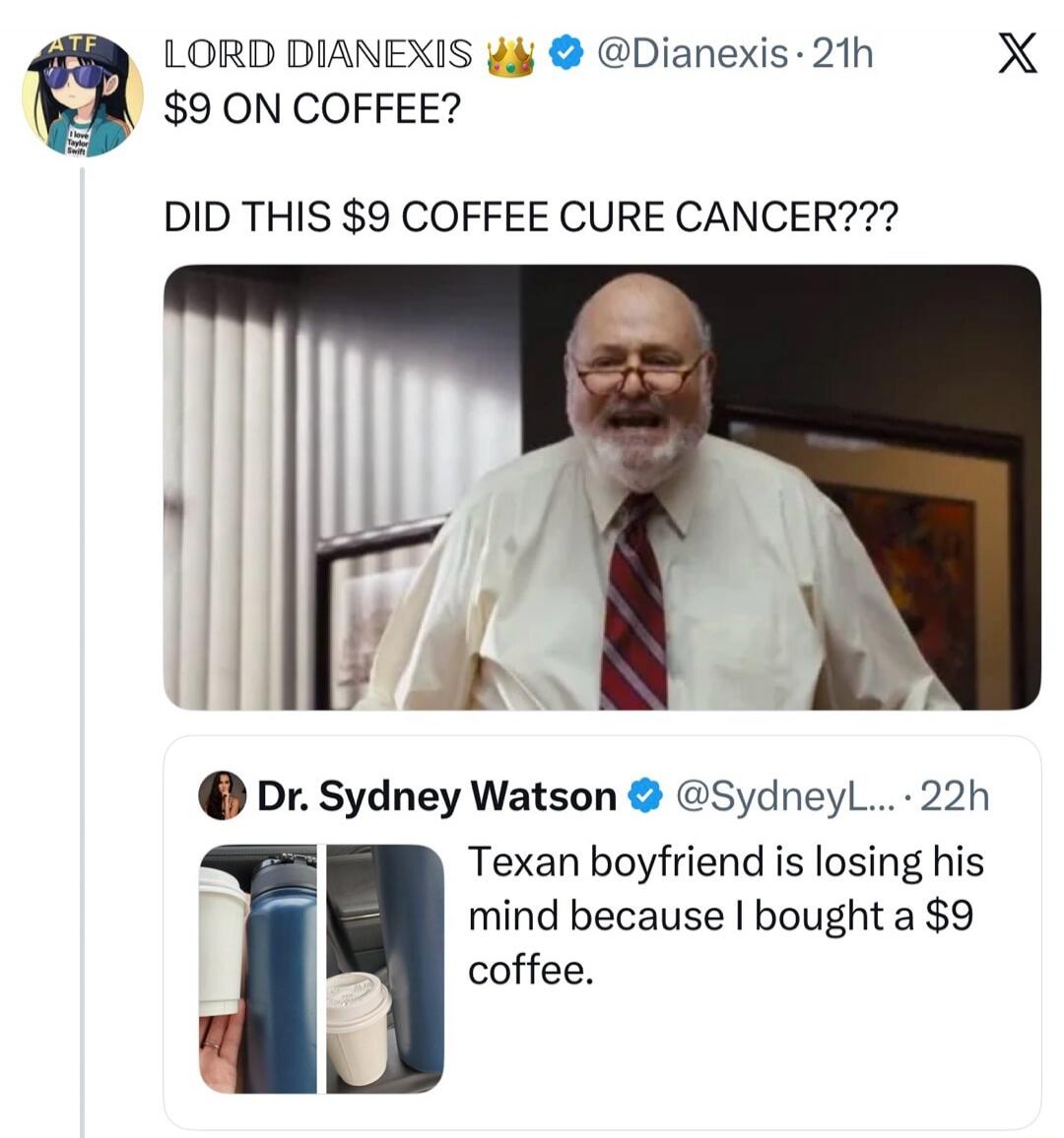 LORD DIANEXIS 👑 ✔️ @Dianexis · 21h $9 ON COFFEE? DID THIS $9 COFFEE CURE CANCER??? Dr. Sydney Watson ✔️ @SydneyL... · 22h Texan boyfriend is losing his mind because I bought a $9 coffee.