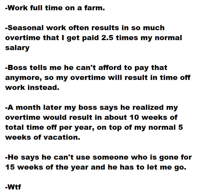 Work full time on a farm Seasonal work often results in so much overtime that get paid 25 times my normal salary Boss tells me he cant afford to pay that anymore so my overtime will result in time off work instead A month later my boss says he realized my overtime would result in about 10 weeks of total time off per year on top of my normal 5 weeks of vacation He says he cant use someone who is go