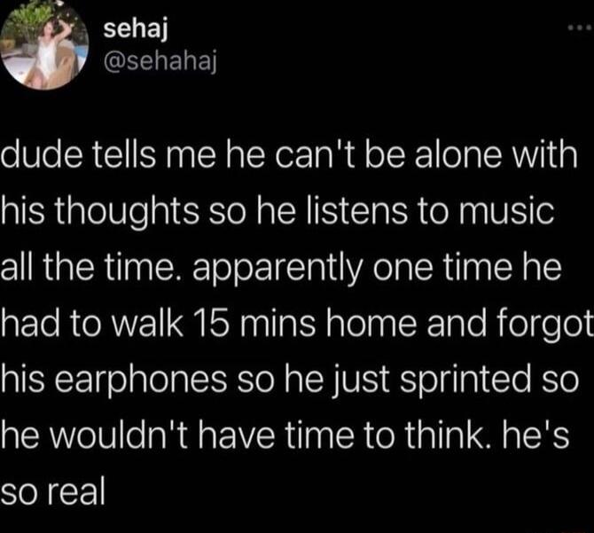 4 sehaj L ELEY dude tells me he cant be alone with his thoughts so he listens to music all the time apparently one time he had to walk 15 mins home and forgot his earphones so he just sprinted so he wouldnt have time to think hes so real