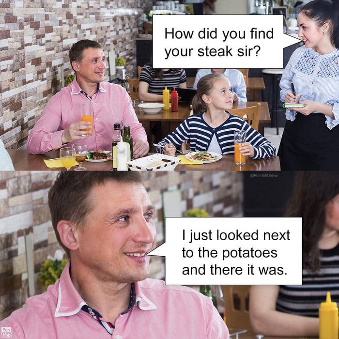 How did you find your steak sir? I just looked next to the potatoes and there it was.
