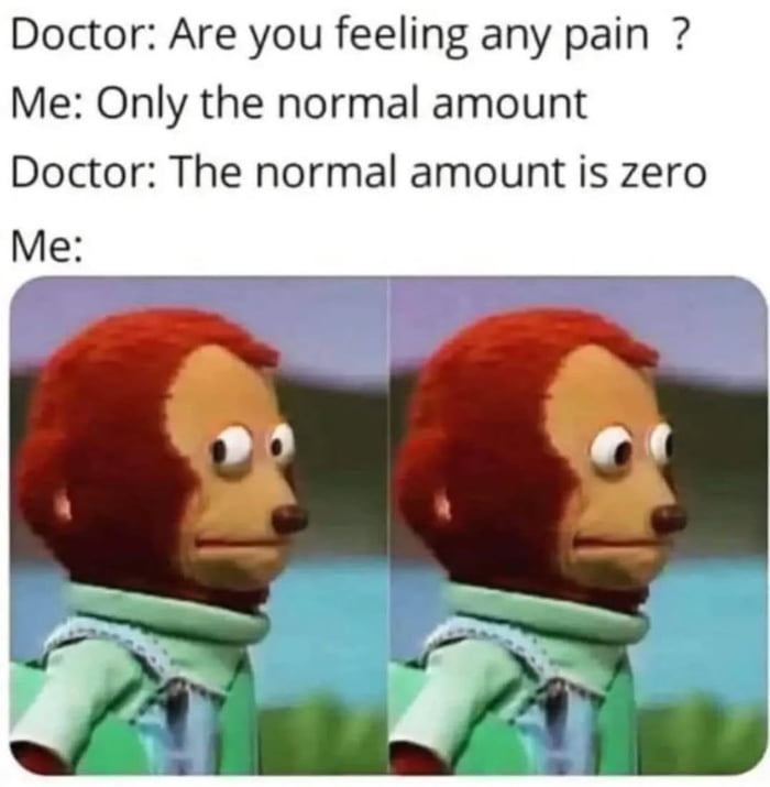 Doctor: Are you feeling any pain ?
Me: Only the normal amount
Doctor: The normal amount is zero
Me: