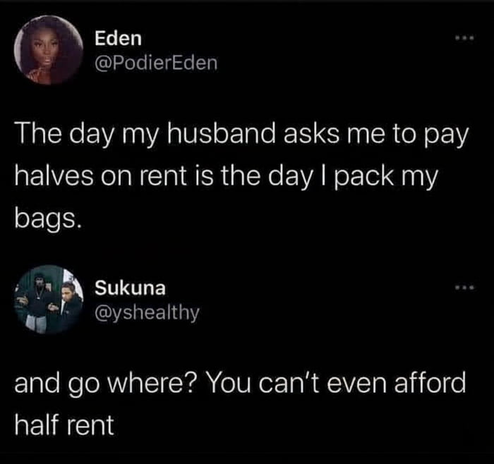 The day my husband asks me to pay halves on rent is the day I pack my bags.
and go where? You can’t even afford half rent