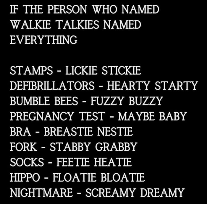 IF THE PERSON WHO NAMED WALKIE TALKIES NAMED EVERYTHING STAMPS LICKIE STICKIE DEFIBRILLATORS HEARTY STARTY BUMBLE BEES FUZZY BUZZY PREGNANCY TEST MAYBE BABY BRA BREASTIE NESTIE FORK STABBY GRABBY SOCKS FEETIE HEATIE HIPPO FLOATIE BLOATIE NIGHTMARE SCREAMY DREAMY