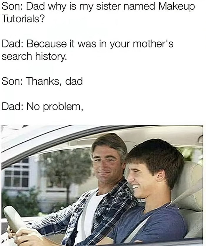 Son Dad why is my sister named Makeup Tutorials Dad Because it was in your mothers search history Son Thanks dad Dad No problem