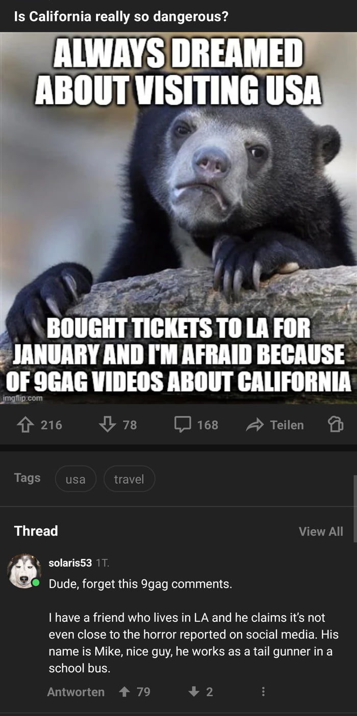 Is California really so dangerous e BIIIIEIII mms i ll JANUARY AND IM AFRAID BECAUSE OF 9GAG VIDEOS ABOUT CALIFORNIA mgtigom 4 216 4378 J168 2 Teilen T Tags usa travel Thread View All ev solaris53 Dude forget this 9gag comments I have a friend who lives in LA and he claims its not even close to the horror reported on social media His name is Mike nice guy he works as a tail gunner in a school bus 