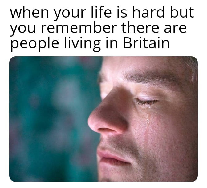 when your life is hard but you remember there are people living in Britain