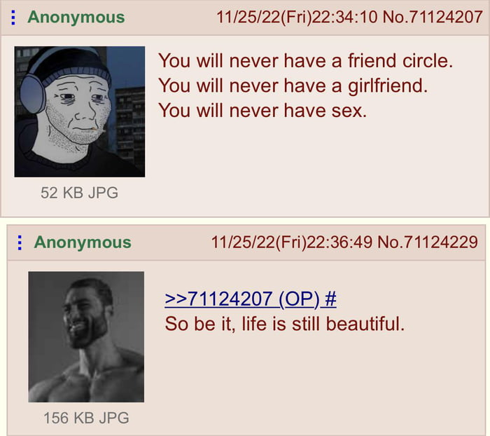 Anonymous 112522Fri223410 No71124207 You will never have a friend circle You will never have a girifriend You will never have sex i Anonymous 112522Fri223649 No71124229 71124207 OP So be it life is still beautiful 156 KB JPG