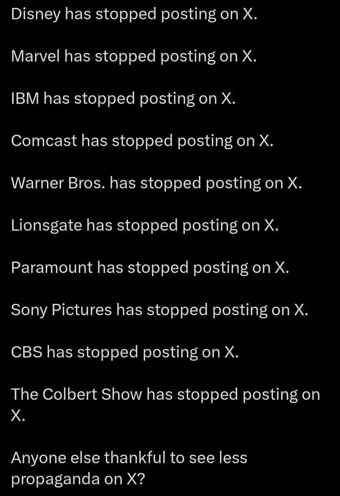Disney has stopped posting on X Marvel has stopped posting on X IBM has stopped posting on X Comcast has stopped posting on X Warner Bros has stopped posting on X Lionsgate has stopped posting on X Paramount has stopped posting on X Sony Pictures has stopped posting on X CBS has stopped posting on X The Colbert Show has stopped posting on X Anyone else thankful to see less propaganda on X