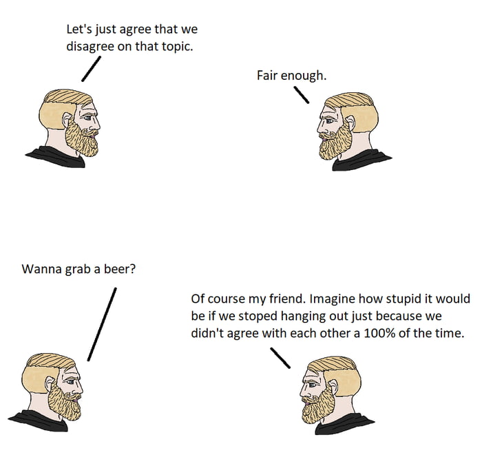 Lets just agree that we disagree on that topic Fair enough Wanna grab a beer Of course my friend Imagine how stupid it would be if we stoped hanging out just because we didnt agree with each other a 100 of the time AN