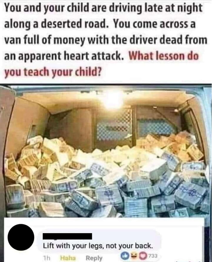 You and your child are driving late at night along a deserted road You come across a van full of money with the driver dead from an apparent heart attack What lesson do you teach your child Lift with your legs not your back Reply O