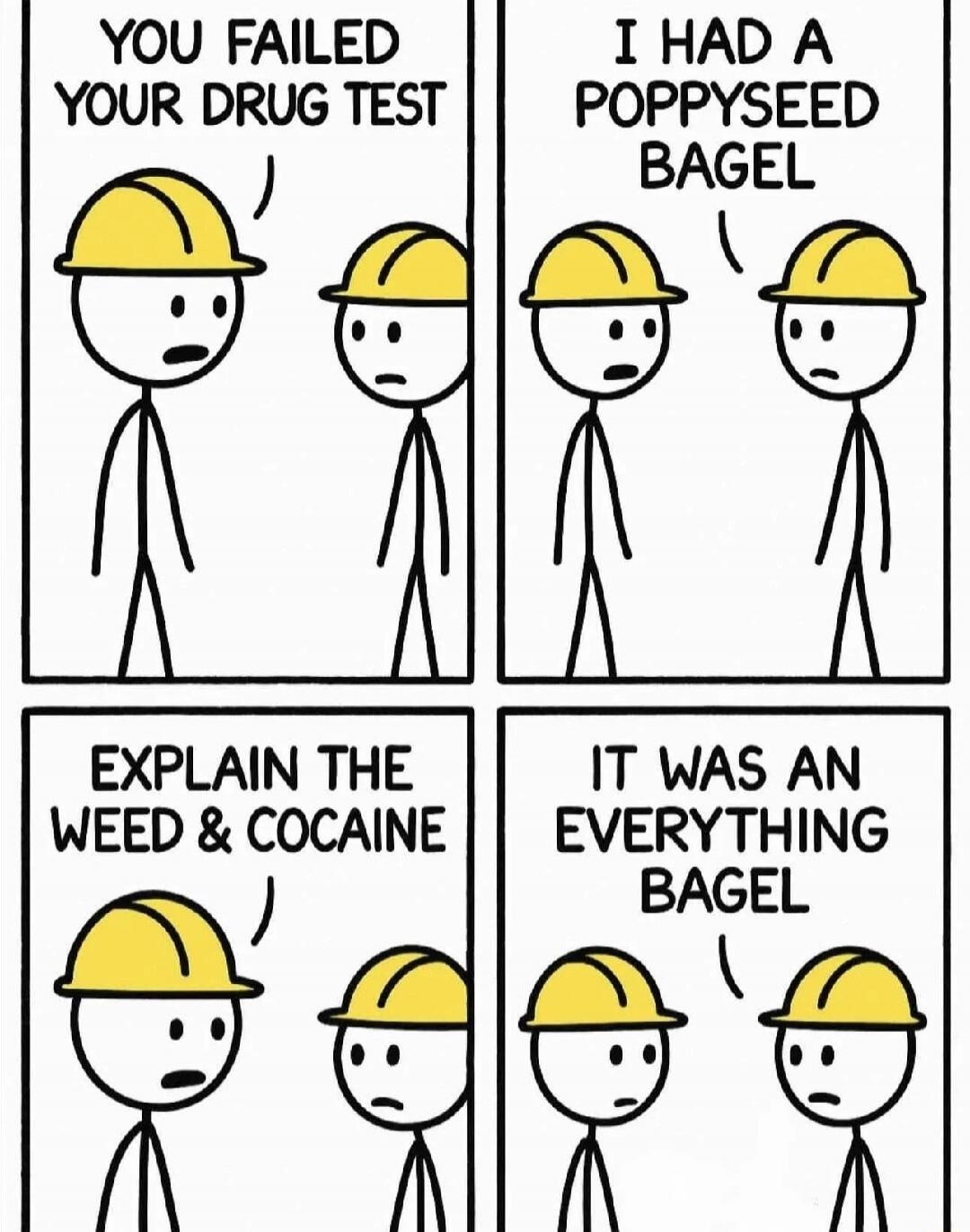 YOU FAILED YOUR DRUG TEST
I HAD A POPPYSEED BAGEL
EXPLAIN THE WEED & COCAINE
IT WAS AN EVERYTHING BAGEL