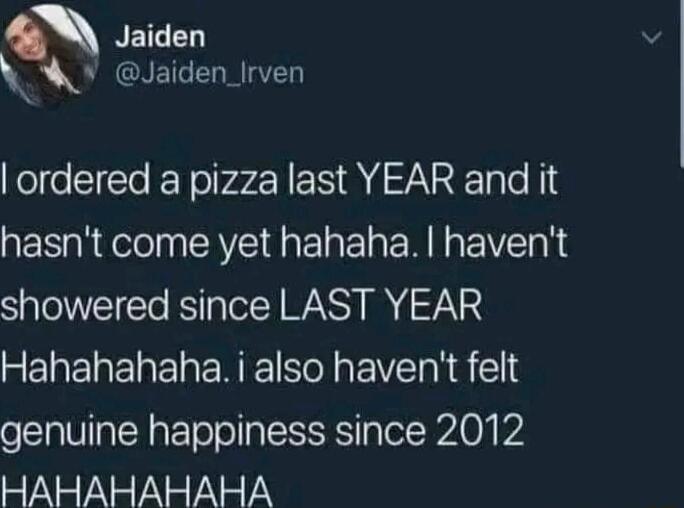 NEICED W Jaiden_lrven ordered a pizza last YEAR and it hasnt come yet hahaha havent showered since LAST YEAR REWEREE R ENEE N EIVT NS l genuine happiness since 2012 EYNEYNEYNEYN YY