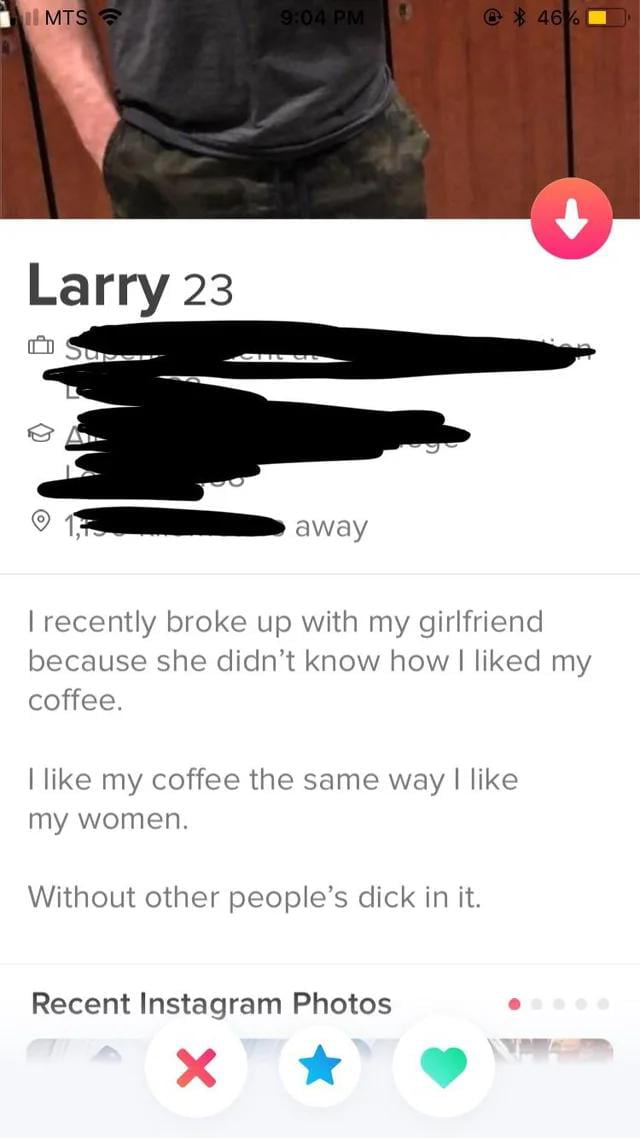 MTS 9:04 PM 46% Larry 23 away I recently broke up with my girlfriend because she didn't know how I liked my coffee. I like my coffee the same way I like my women. Without other people's dick in it. Recent Instagram Photos