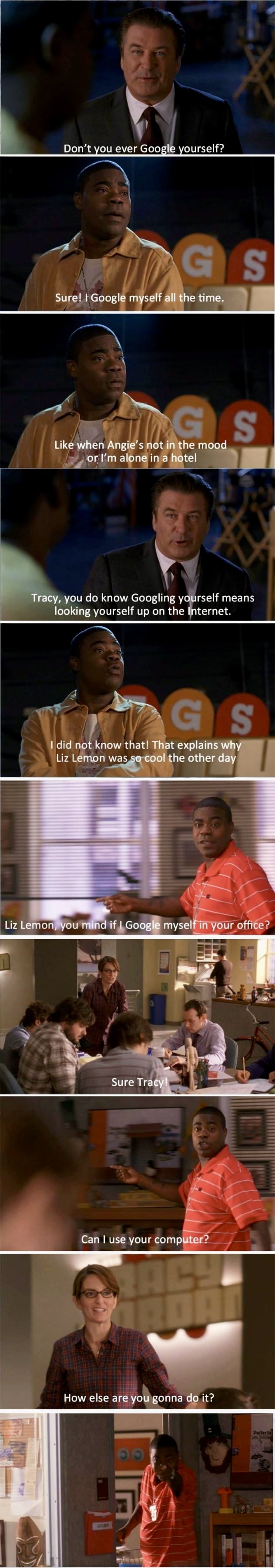 Don't you ever Google yourself?\nSure! I Google myself all the time.\nLike when Angie’s not in the mood or I’m alone in a hotel\nTracy, you do know Googling yourself means looking yourself up on the Internet.\nI did not know that! That explains why Liz Lemon was so cool the other day\nLiz Lemon, you mind if I Google myself in your office?\nSure Tra