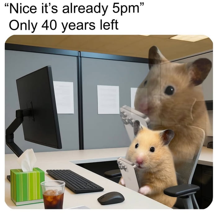 Nice it's already 5pm
Only 40 years left