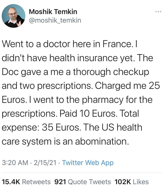 Moshik Temkin moshik_temkin Went to a doctor here in France didnt have health insurance yet The Doc gave a me a thorough checkup and two prescriptions Charged me 25 Euros went to the pharmacy for the prescriptions Paid 10 Euros Total expense 35 Euros The US health care system is an abomination 320 AM 21521 Twitter Web App 154K Retweets 921 Quote Tweets 102K Likes