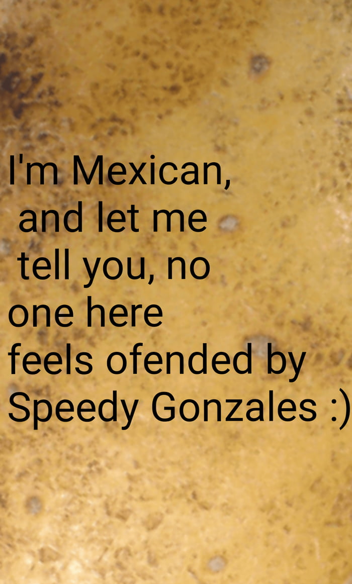 AR m Mexman and let me tell you no one here feels ofended by Speedy Gonzales