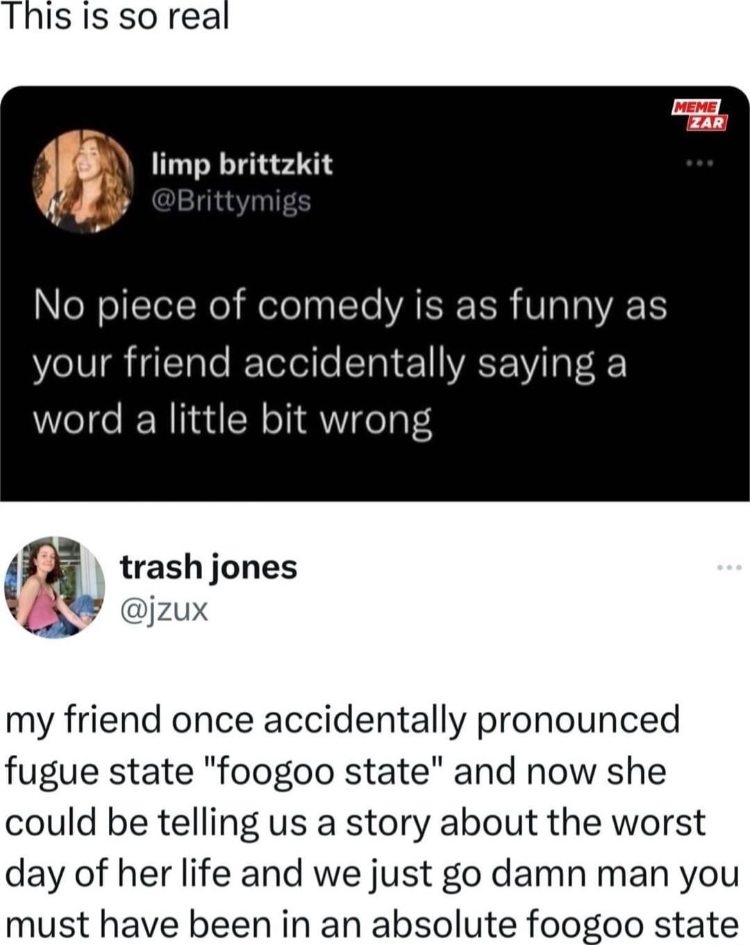 Thisis so real m limp brittzkit leXell of comedy is as funny as your friend accidentally saying a word a little bit wrong fi trash jones jzux my friend once accidentally pronounced fugue state foogoo state and now she could be telling us a story about the worst day of her life and we just go damn man you must have been in an absolute foogoo state