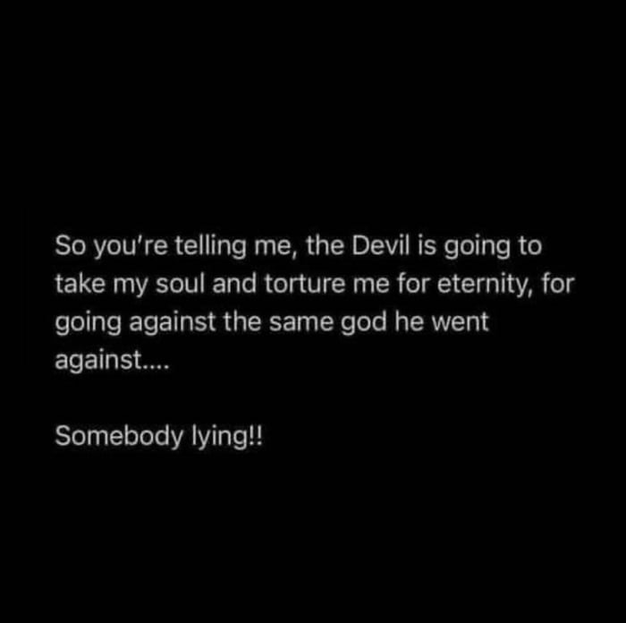 So youre telling me the Devil is going to take my soul and torture me for eternity for going against the same god he went against Somebody lying