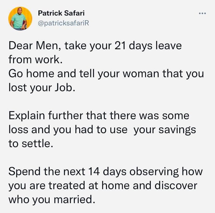 Patrick Safari patricksafariR Dear Men take your 21 days leave from work Go home and tell your woman that you lost your Job Explain further that there was some loss and you had to use your savings to settle Spend the next 14 days observing how you are treated at home and discover who you married