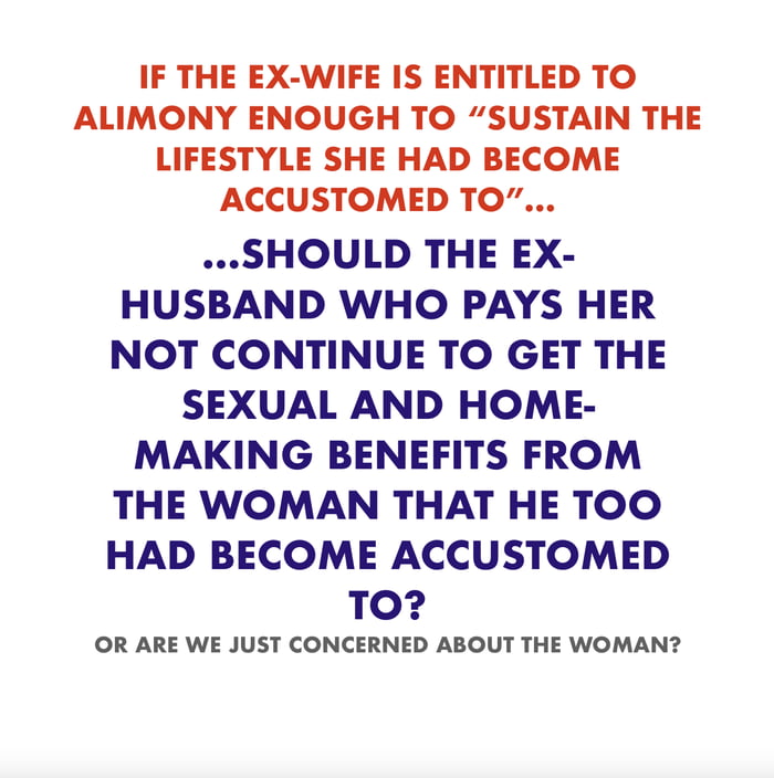 IF THE EX WIFE IS ENTITLED TO ALIMONY ENOUGH TO SUSTAIN THE LIFESTYLE SHE HAD BECOME ACCUSTOMED TO SHOULD THE EX HUSBAND WHO PAYS HER NOT CONTINUE TO GET THE SEXUAL AND HOME MAKING BENEFITS FROM THE WOMAN THAT HE TOO HAD BECOME ACCUSTOMED TO OR ARE WE JUST CONCERNED ABOUT THE WOMAN