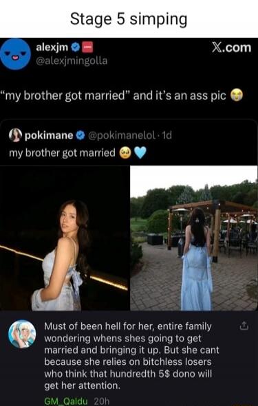 Stage 5 simping
alexjm @alexjmingolla
“my brother got married” and it's an ass pic 😳
pokimane @pokimanelol
my brother got married 😌💙
Must of been hell for her, entire family wondering when shes going to get married and bringing it up. But she cant because she relies on bitchless losers who think that hundredth $5 dono will get her attention.
GM_Qal