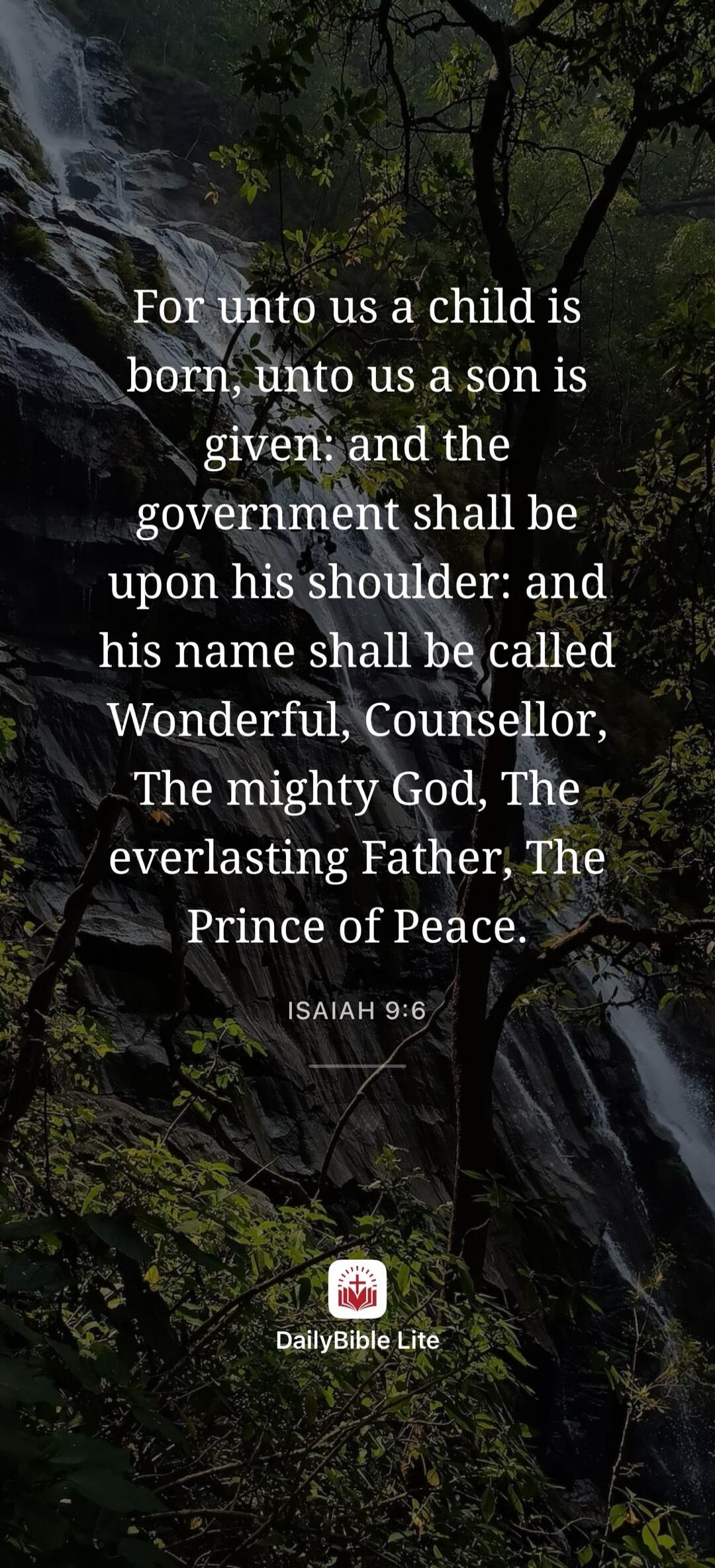 For unto us a child is born, unto us a son is given: and the government shall be upon his shoulder: and his name shall be called Wonderful, Counsellor, The mighty God, The everlasting Father, The Prince of Peace. ISAIAH 9:6