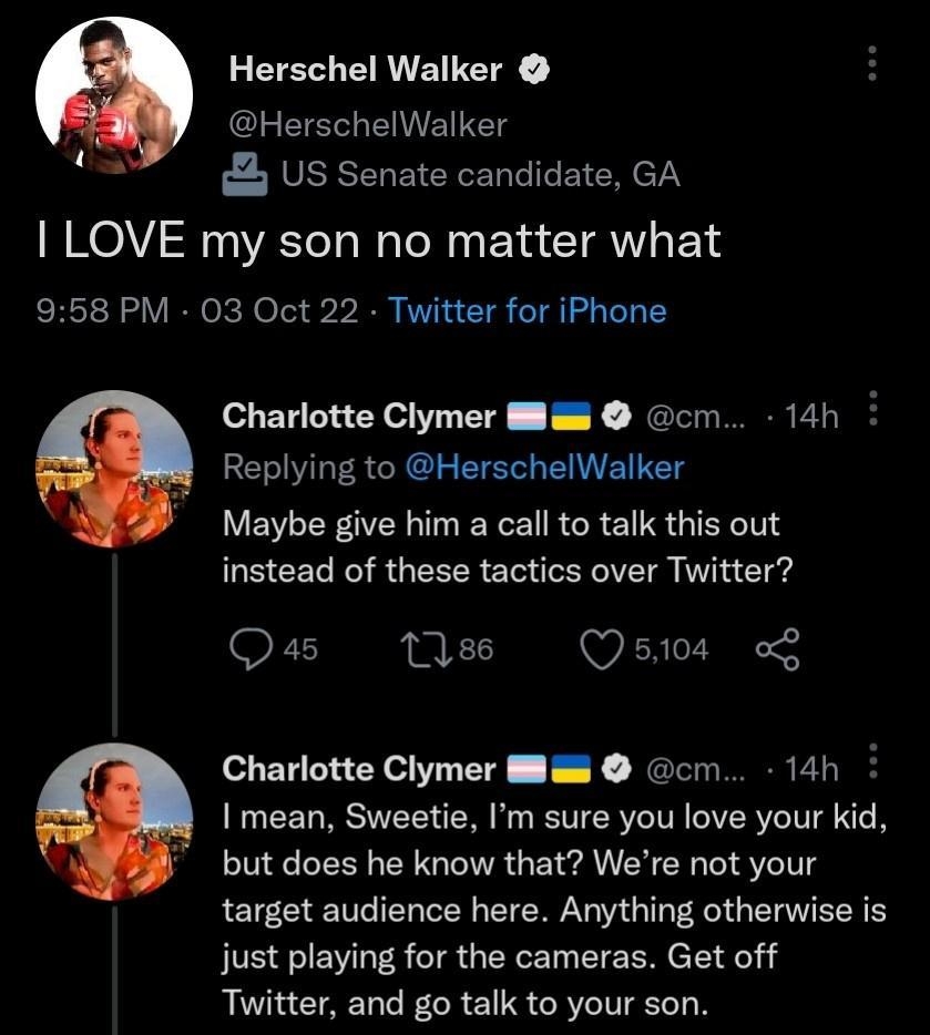 Herschel Walker HerschelWalker US Senate candidate GA LOVE my son no matter what 958 PM 03 Oct 22 Twitter for iPhone Charlotte Clymer Blas cm 14h Replying to HerschelWalker Maybe give him a call to talk this out GEEEL NS GEEER S CER VT W T Qas 186 Qsi0s o9 Charlotte Clymer Mlam cm 14h mean Sweetie Im sure you love your kid but does he know that Were not your target audience here Anything otherwise