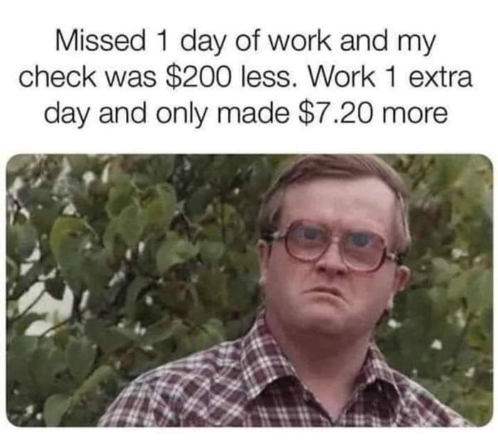 Missed 1 day of work and my check was 200 less Work 1 extra day and only made 720 more