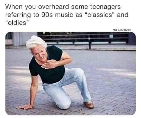 When you overheard some teenagers referring to 90s music as classics and oldies