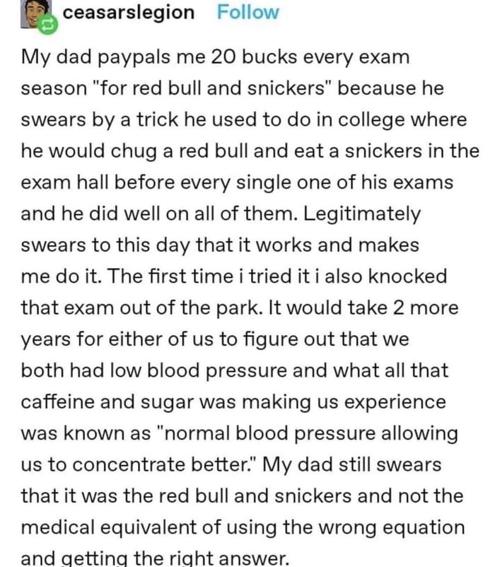 ceasarslegion Follow My dad paypals me 20 bucks every exam season for red bull and snickers because he swears by a trick he used to do in college where he would chug a red bull and eat a snickers in the exam hall before every single one of his exams and he did well on all of them Legitimately swears to this day that it works and makes me do it The first time i tried it i also knocked that exam out