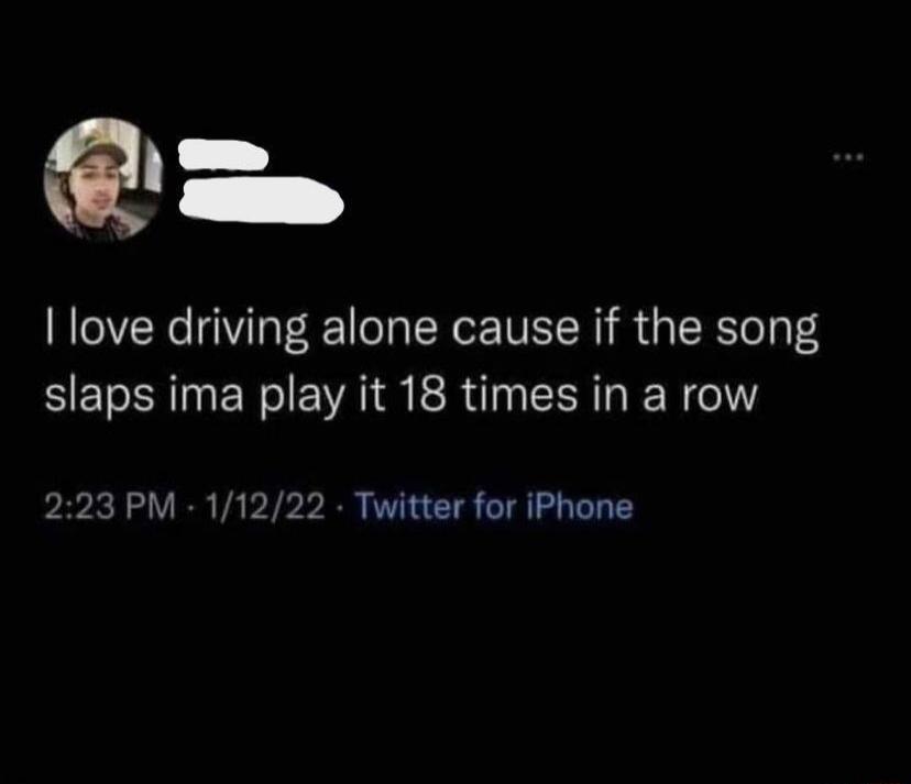 I love driving alone cause if the song slaps ima play it 18 times in a row