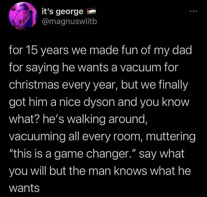 its george magnuswlith for 15 years we made fun of my dad for saying he wants a vacuum for christmas every year but we finally eleldalinEYalleiNo Vola KTale AYe UR Spl what hes walking around vacuuming all every room muttering this is a game changer say what you will but the man knows what he WES