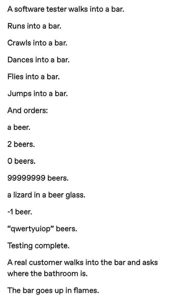 A software tester walks into a bar Runs into a bar Crawls into a bar Dances into a bar Flies into a bar Jumps into a bar And orders a beer 2 beers 0 beers 99999999 beers a lizard in a beer glass 1 beer qwertyuiop beers Testing complete Areal customer walks into the bar and asks where the bathroom is The bar goes up in flames